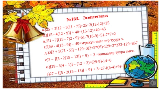 № 183. Эсептегиле: а.)25 + 2[12 – 3(11 - 7)]=25+2(12-12)=25 б.)[15 - 4(12 - 9)] + 40=(15-12)+40=43 в.)51 - 7[(15 - 7)2 - 9]=51-7(16-9)=51-7*7=2 г.)[59 - 4(13 - 9]) – 40=мүмкүн эмес к-р туура э. д.)3[2 + 5(71 - 5)] – 129=3(2+5*66)-129=3*332-129=867 е)7 – {[5 - 2(15 – 13]) + 9} + 3 =кашаалар туура эмес. е.)[29 - 3(4 – 1)] – (12 + 2)=(29-9)-14=6 з)27 – {[5 - 2(15 – 13)] + 9} + 3=27-((5-4)+9)+3=20 