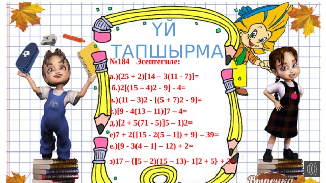 ҮЙ ТАПШЫРМА № 184 Эсептегиле: а.)(25 + 2)[14 – 3(11 - 7)]=  б.)2[(15 – 4)2 - 9] - 4= в.)(11 – 3)2 - [(5 + 7)2 - 9]= г.)[9 - 4(13 – 11)]7 – 4= д.)[2 + 5(71 - 5)]5 – 1)2= е)7 + 2{[15 - 2(5 – 1]) + 9} – 39= е.)[9 - 3(4 – 1] – 12) + 2= з)17 – {[5 – 2)(15 – 13)- 1]2 + 5} + 3= 