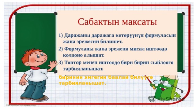 Сабактын максаты: 1)билим берүүчүлүк:Окуучулар көбөйтүндүнү даражага көтөрүүнү үйрөнүшөт  2)өнүктүрүүчулүк: Окуучулар көбөйтүндүнү даражага көтөрүүнү билишет.  3)Тарбия берүүчүлүк: Окуучулар бири- биринин эмгегин баалай билүүгө тарбияланышат. 