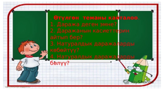 .  Өтүлгөн теманы кайталоо . 1. Даража деген эмне? 2. Даражанын касиеттерин айтып бер? 3. Натуралдык даражаларды көбөйтүү? 4. Натуралдык даражаларды бөлүү? 