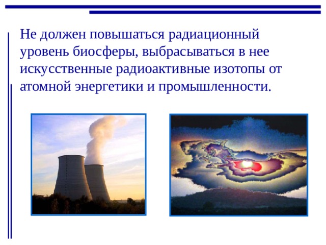 Не должен повышаться радиационный уровень биосферы, выбрасываться в нее искусственные радиоактивные изотопы от атомной энергетики и промышленности. 