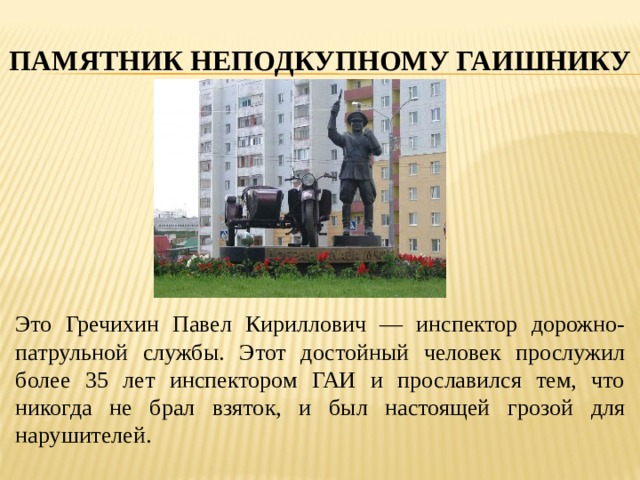 ПАМЯТНИК НЕПОДКУПНОМУ ГАИШНИКУ Это Гречихин Павел Кириллович — инспектор дорожно-патрульной службы. Этот достойный человек прослужил более 35 лет инспектором ГАИ и прославился тем, что никогда не брал взяток, и был настоящей грозой для нарушителей. 