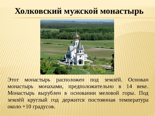 Холковский мужской монастырь  Этот монастырь расположен под землёй. Основан монастырь монахами, предположительно в 14 веке. Монастырь вырублен в основании меловой горы. Под землёй круглый год держится постоянная температура около +10 градусов. 