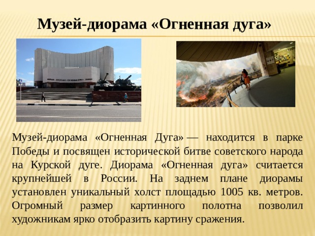 Музей-диорама «Огненная дуга» Музей-диорама «Огненная Дуга» — находится в парке Победы и посвящен исторической битве советского народа на Курской дуге. Диорама «Огненная дуга» считается крупнейшей в России. На заднем плане диорамы установлен уникальный холст площадью 1005 кв. метров. Огромный размер картинного полотна позволил художникам ярко отобразить картину сражения. 