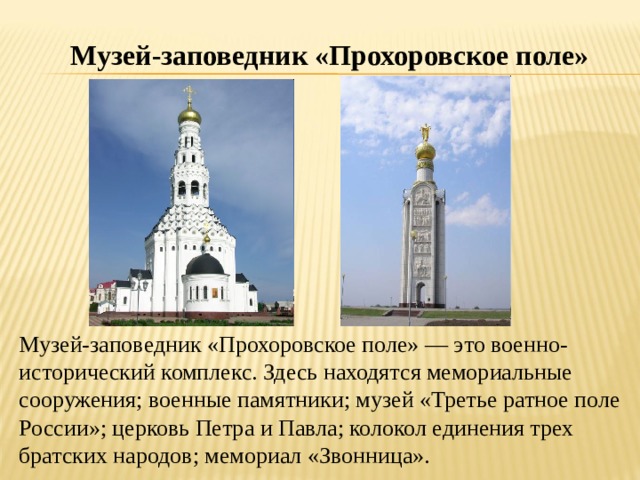 Музей-заповедник «Прохоровское поле» Музей-заповедник «Прохоровское поле» — это военно-исторический комплекс. Здесь находятся мемориальные сооружения; военные памятники; музей «Третье ратное поле России»; церковь Петра и Павла; колокол единения трех братских народов; мемориал «Звонница». 