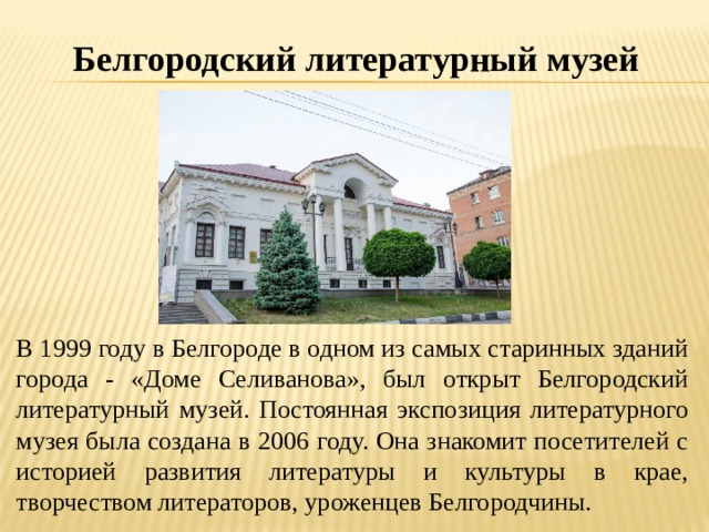 Белгородский литературный музей В 1999 году в Белгороде в одном из самых старинных зданий города - «Доме Селиванова», был открыт Белгородский литературный музей. Постоянная экспозиция литературного музея была создана в 2006 году. Она знакомит посетителей с историей развития литературы и культуры в крае, творчеством литераторов, уроженцев Белгородчины. 