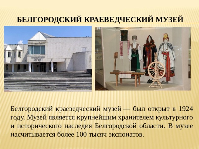 БЕЛГОРОДСКИЙ КРАЕВЕДЧЕСКИЙ МУЗЕЙ Белгородский краеведческий музей — был открыт в 1924 году. Музей является крупнейшим хранителем культурного и исторического наследия Белгородской области. В музее насчитывается более 100 тысяч экспонатов. 