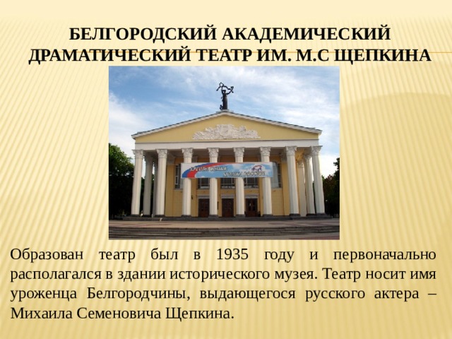 БЕЛГОРОДСКИЙ АКАДЕМИЧЕСКИЙ ДРАМАТИЧЕСКИЙ ТЕАТР ИМ. М.С ЩЕПКИНА Образован театр был в 1935 году и первоначально располагался в здании исторического музея. Театр носит имя уроженца Белгородчины, выдающегося русского актера – Михаила Семеновича Щепкина. 