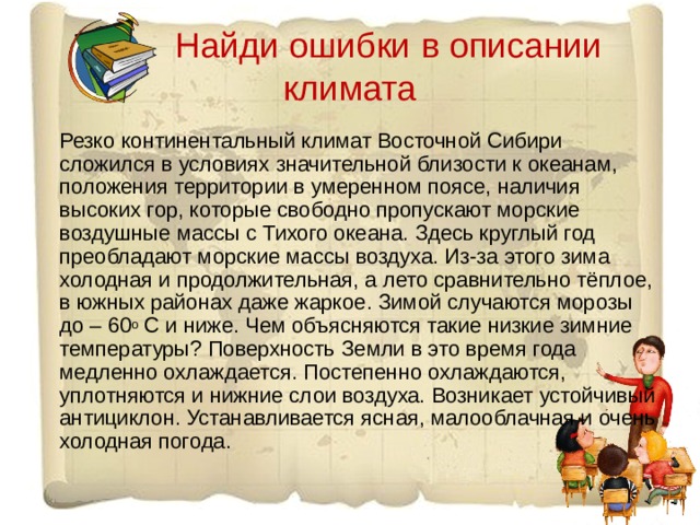  Найди ошибки в описании климата Резко континентальный климат Восточной Сибири сложился в условиях значительной близости к океанам, положения территории в умеренном поясе, наличия высоких гор, которые свободно пропускают морские воздушные массы с Тихого океана. Здесь круглый год преобладают морские массы воздуха. Из-за этого зима холодная и продолжительная, а лето сравнительно тёплое, в южных районах даже жаркое. Зимой случаются морозы до – 60 о С и ниже. Чем объясняются такие низкие зимние температуры? Поверхность Земли в это время года медленно охлаждается. Постепенно охлаждаются, уплотняются и нижние слои воздуха. Возникает устойчивый антициклон. Устанавливается ясная, малооблачная и очень холодная погода. 