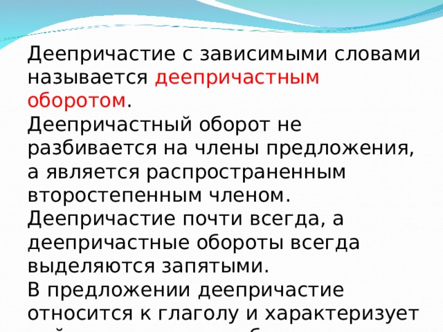 Деепричастие с зависимыми словами называется деепричастным оборотом . Деепричастный оборот не разбивается на члены предложения, а является распространенным второстепенным членом. Деепричастие почти всегда, а деепричастные обороты всегда выделяются запятыми. В предложении деепричастие относится к глаголу и характеризует действие, является обстоятельством. 