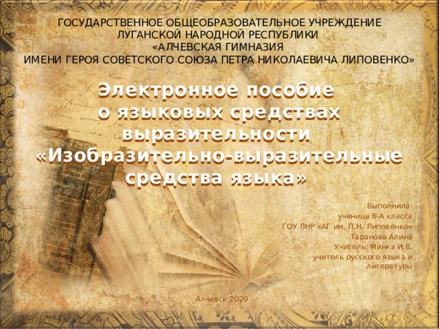 ГОСУДАРСТВЕННОЕ ОБЩЕОБРАЗОВАТЕЛЬНОЕ УЧРЕЖДЕНИЕ ЛУГАНСКОЙ НАРОДНОЙ РЕСПУБЛИКИ «АЛЧЕВСКАЯ ГИМНАЗИЯ  ИМЕНИ ГЕРОЯ СОВЕТСКОГО СОЮЗА ПЕТРА НИКОЛАЕВИЧА ЛИПОВЕНКО» Электронное пособие  о языковых средствах выразительности  « Изобразительно-выразительные средства языка» Выполнила: ученица 6-А класса ГОУ ЛНР «АГ им. П.Н. Липовенко» Таранова Алина Учитель: Минка И.В. учитель русского языка и литературы Алчевск 2020 