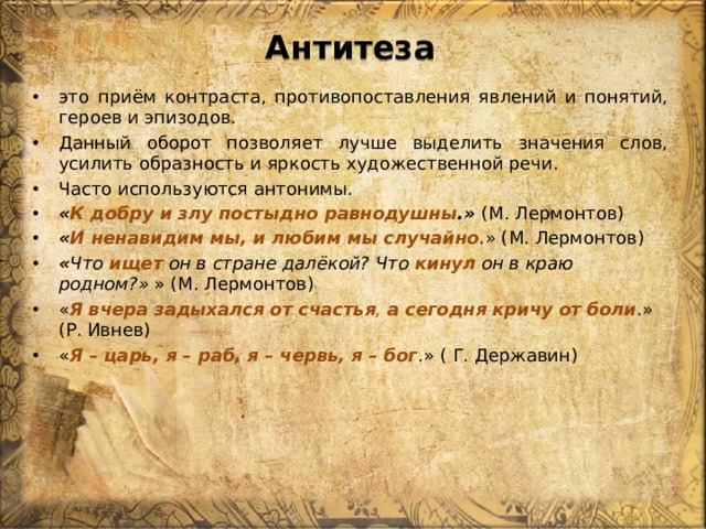 Антитеза это приём контраста, противопоставления явлений и понятий, героев и эпизодов. Данный оборот позволяет лучше выделить значения слов, усилить образность и яркость художественной речи. Часто используются антонимы. « К добру и злу постыдно равнодушны .»  (М. Лермонтов) « И ненавидим мы, и любим мы случайно . » (М. Лермонтов) « Что  ищет  он в стране далёкой? Что  кинул  он в краю родном?» » (М. Лермонтов) « Я   вчера   задыхался   от   счастья , а сегодня   кричу   от   боли .» (Р. Ивнев) « Я – царь, я – раб, я – червь, я – бог .» ( Г. Державин) 