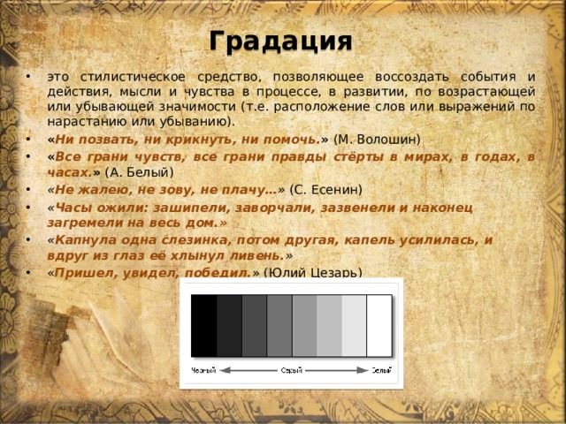 Градация это стилистическое средство, позволяющее воссоздать события и действия, мысли и чувства в процессе, в развитии, по возрастающей или убывающей значимости (т.е. расположение слов или выражений по нарастанию или убыванию). « Ни позвать, ни крикнуть, ни помочь. » (М. Волошин)  « Все грани чувств, все грани правды стёрты в мирах, в годах, в часах. »  (А. Белый) « Не жалею, не зову, не плачу… » (С. Есенин) « Часы ожили: зашипели, заворчали, зазвенели и наконец загремели на весь дом.» « Капнула одна слезинка, потом другая, капель усилилась, и вдруг из глаз её хлынул ливень. » « Пришел, увидел, победил. » (Юлий Цезарь) 