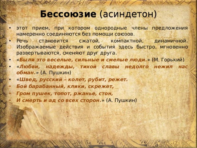 Бессоюзие (асиндетон) этот прием, при котором однородные члены предложения намеренно соединяются без помощи союзов. Речь становится сжатой, компактной, динамичной. Изображаемые действия и события здесь быстро, мгновенно развертываются, сменяют друг друга. « Были это веселые, сильные и смелые люди. » (М. Горький) « Любви, надежды, тихой славы недолго нежил нас обман. » (А. Пушкин) « Швед, русский – колет, рубит, режет. Бой барабанный, клики, скрежет, Гром пушек, топот, ржанье, стон, И смерть и ад со всех сторон. » (А. Пушкин) 