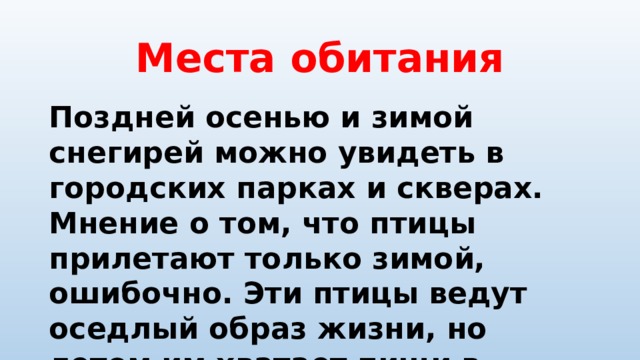 Места обитания Поздней осенью и зимой снегирей можно увидеть в городских парках и скверах. Мнение о том, что птицы прилетают только зимой, ошибочно. Эти птицы ведут оседлый образ жизни, но летом им хватает пищи в лесах. Во время зимних холодов снегири стараются быть поближе к жилью человека. 