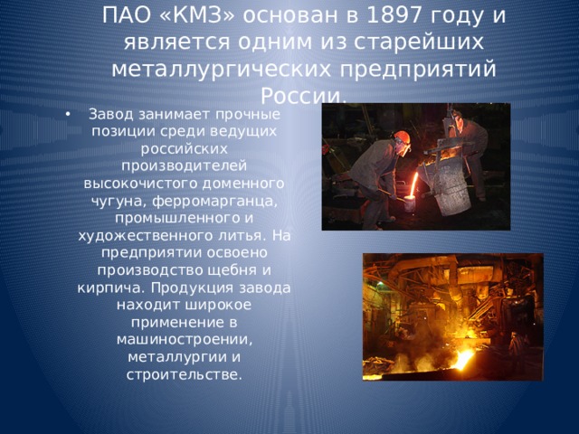 ПАО «КМЗ» основан в 1897 году и является одним из старейших металлургических предприятий России. Завод занимает прочные позиции среди ведущих российских производителей высокочистого доменного чугуна, ферромарганца, промышленного и художественного литья. На предприятии освоено производство щебня и кирпича. Продукция завода находит широкое применение в машиностроении, металлургии и строительстве. 