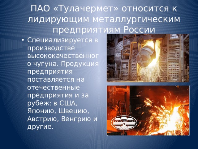 ПАО «Тулачермет» относится к лидирующим металлургическим предприятиям России Специализируется в производстве высококачественного чугуна. Продукция предприятия поставляется на отечественные предприятия и за рубеж: в США, Японию, Швецию, Австрию, Венгрию и другие. 