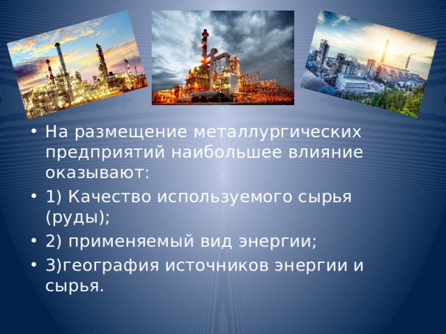 На размещение металлургических предприятий наибольшее влияние оказывают: 1) Качество используемого сырья (руды); 2) применяемый вид энергии; 3)география источников энергии и сырья. 