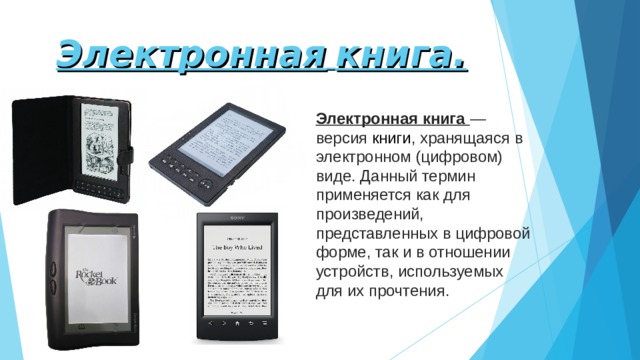 Электронная  книга. Электронная книга — версия  книги , хранящаяся в электронном (цифровом) виде. Данный термин применяется как для произведений, представленных в цифровой форме, так и в отношении устройств, используемых для их прочтения. 