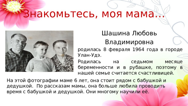 Знакомьтесь, моя мама… Шашина Любовь Владимировна родилась 8 февраля 1964 года в городе Улан-Удэ. Родилась на седьмом месяце беременности и в рубашке, поэтому в нашей семье считается счастливицей. На этой фотографии маме 6 лет, она стоит рядом с бабушкой и дедушкой. По рассказам мамы, она больше любила проводить время с бабушкой и дедушкой. Они многому научили её. 