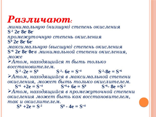 Различают : минимальную (низшую) степень окисления S -2 2e - 8e - 8e - промежуточную степень окисления S 0 2e - 8e - 6e - максимальную (высшую) степень окисления S +6 2e - 8e - 0e - в минимальной степени окисления, може Атом, находящийся т быть только восстановителем.  S -2 -2е = S 0 S -2 - 6е = S +4 S -2 -8е = S +6  Атом, находящийся в максимальной степени окисления, может быть только окислителем.  S +6 +2е = S +4 S +6 + 6е = S 0 S +6 - 8е =S -2 Атом, находящийся в промежуточной степени окисления может быть как восстановителем, так и окислителем.  S 0 +2е = S -2 S 0 - 4е = S +4 