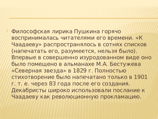 Философская лирика Пушкина горячо воспринималась читателями его времени. «К Чаадаеву» распространялось в сотнях списков (напечатать его, разумеется, нельзя было). Впервые в совершенно изуродованном виде оно было помещено в альманахе М.А. Бестужева «Северная звезда» в 1829 г. Полностью стихотворение было напечатано только в 1901 г. т. е. через 83 года после его создания. Декабристы широко использовали послание к Чаадаеву как революционную прокламацию. 