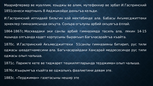 Маарифпервер ве муаллим, языджы ве алим, мутефеккир ве эрбап И.Гаспринский 1851сенеси мартнынъ 8 Авджыкойде дюньгъа кельди. И.Гаспринский иптидаий бильгин кой мектебинде ала. Бабасы Акъмесджиттеки эркеклер гимназиясында окъута. Сонъра огълуны арбий окъувгъа ёллай. 1864-1867с.Москвадаки эки санлы арбий гимназияда тасиль ала, лякин 14-15 яшында олгъанда кадет корпусыны быракъып Багъчасарайгъа къайта. 1870с. И.Гаспринский Акъмесджиттеки 51санлы гимназияны битирип, рус тили оджасы шеадетнамесини ала. Багъчасарайдаки Хансарай медресесинде рус тили оджасы олып чалыша. 1871с. Парижге кете ве тиджарет тешкилятларында терджиман олып чалыша. 1876с.Къырымгъа къайта ве оджалыкъ фаалиетини девам эте. 1883с. «Терджиман» газетасыны нешир эте 