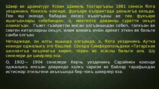 Шаир ве драматург Усеин Шамиль Тохтаргъазы 1881 сенеси Ялта уездининъ Коккозь коюнде, фукъаре къорантада дюньягъа кельди. Пек яш экенде, бабадан оксюз къалгъаны ве пек фукъаре яшагъанлары себебинден, о, мектепте девамлы суретте окъуп оламагъан. Гъает гъайретли инсан олгъанындан себеп, тапкъан ве севген китапларны окъуп, илим алмакъ ичюн арекет эткен ве бильги саиби олгъан Нетиджеде, он алты яшында олгъанда, о, Ялта уездининъ Аутка коюнде оджалыкъ эте башлай. Сонъра Симферопольдеки «Татарская школа»гъа окъумагъа кирип, терен ве эсаслы бильги ала. Шу сенелери де шиирлер яза. О, 1902— 1904 сенелери Керчь уездининъ Сараймен коюнде оджалыкъ япкъан девринде халкъ чаризм ве байлар тарафындан истисмар этильгени акъкъында бир чокъ шиирлер яза. 