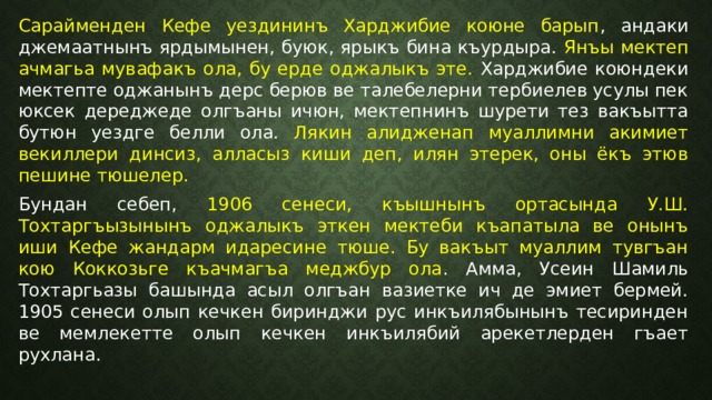 Сарайменден Кефе уездининъ Харджибие коюне барып , андаки джемаатнынъ ярдымынен, буюк, ярыкъ бина къурдыра. Янъы мектеп ачмагьа мувафакъ ола, бу ерде оджалыкъ эте. Харджибие коюндеки мектепте оджанынъ дерс берюв ве талебелерни тербиелев усулы пек юксек дереджеде олгъаны ичюн, мектепнинъ шурети тез вакъытта бутюн уездге белли ола. Лякин алидженап муаллимни акимиет векиллери динсиз, алласыз киши деп, илян этерек, оны ёкъ этюв пешине тюшелер. Бундан себеп, 1906 сенеси, къышнынъ ортасында У.Ш. Тохтаргъызынынъ оджалыкъ эткен мектеби къапатыла ве онынъ иши Кефе жандарм идаресине тюше. Бу вакъыт муаллим тувгъан кою Коккозьге къачмагъа меджбур ола . Амма, Усеин Шамиль Тохтаргьазы башында асыл олгъан вазиетке ич де эмиет бермей. 1905 сенеси олып кечкен биринджи рус инкъилябынынъ тесиринден ве мемлекетте олып кечкен инкъилябий арекетлерден гъает рухлана. 