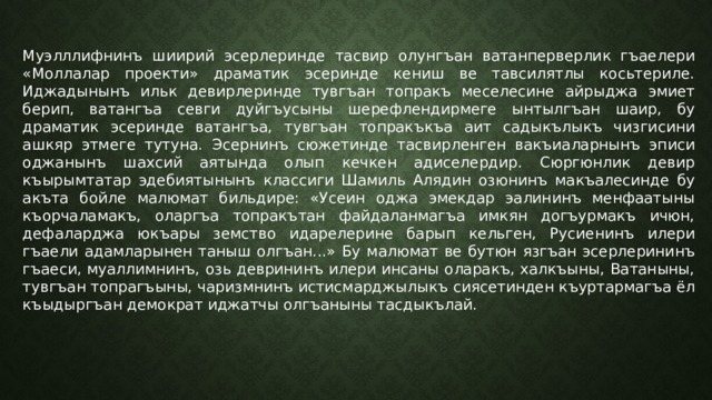 Муэлллифнинъ шиирий эсерлеринде тасвир олунгъан ватанперверлик гъаелери «Моллалар проекти» драматик эсеринде кениш ве тавсилятлы косьтериле. Иджадынынъ ильк девирлеринде тувгъан топракъ меселесине айрыджа эмиет берип, ватангъа севги дуйгъусыны шерефлендирмеге ынтылгъан шаир, бу драматик эсеринде ватангъа, тувгъан топракъкъа аит садыкълыкъ чизгисини ашкяр этмеге тутуна. Эсернинъ сюжетинде тасвирленген вакъиаларнынъ эписи оджанынъ шахсий аятында олып кечкен адиселердир. Сюргюнлик девир къырымтатар эдебиятынынъ классиги Шамиль Алядин озюнинъ макъалесинде бу акъта бойле малюмат бильдире: «Усеин оджа эмекдар эалининъ менфаатыны къорчаламакъ, оларгъа топракътан файдаланмагъа имкян догъурмакъ ичюн, дефаларджа юкъары земство идарелерине барып кельген, Русиенинъ илери гъаели адамларынен таныш олгъан...» Бу малюмат ве бутюн язгъан эсерлерининъ гъаеси, муаллимнинъ, озь деврининъ илери инсаны оларакъ, халкъыны, Ватаныны, тувгъан топрагъыны, чаризмнинъ истисмарджылыкъ сиясетинден къуртармагъа ёл къыдыргъан демократ иджатчы олгъаныны тасдыкълай. 