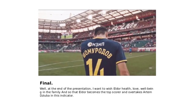 Final. Well, at the end of the presentation, I want to wish Eldor health, love, well-being in the family And so that Eldor becomes the top scorer and overtakes Artem Dziuba in this indicator. 