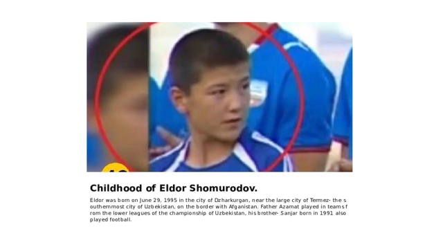 Childhood of Eldor Shomurodov. Eldor was born on June 29, 1995 in the city of Dzharkurgan, near the large city of Termez- the southernmost city of Uzbekistan, on the border with Afganistan. Father Azamat played in teams from the lower leagues of the championship of Uzbekistan, his brother- Sanjar born in 1991 also played football. 