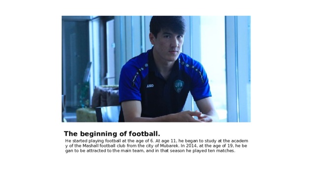 The beginning of football. He started playing football at the age of 6. At age 11, he began to study at the academy of the Mashall football club from the city of Mubarek. In 2014, at the age of 19, he began to be attracted to the main team, and in that season he played ten matches. 