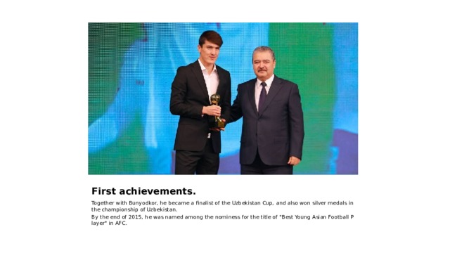 First achievements. Together with Bunyodkor, he became a finalist of the Uzbekistan Cup, and also won silver medals in the championship of Uzbekistan. By the end of 2015, he was named among the nominess for the title of 