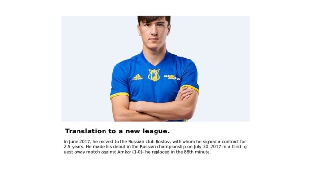 Translation to a new league. In June 2017, he moved to the Russian club Rostov, with whom he sighed a contract for 2.5 years. He made his debut in the Russian championship on July 30, 2017 in a third- guest away match against Amkar (1-0)- he replaced in the 88th minute. 