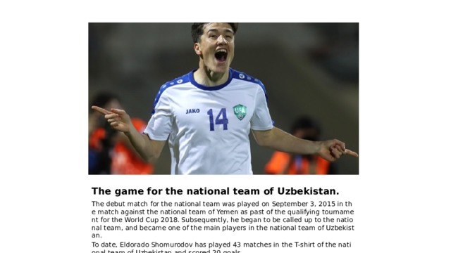 The game for the national team of Uzbekistan. The debut match for the national team was played on September 3, 2015 in the match against the national team of Yemen as past of the qualifying tournament for the World Cup 2018. Subsequently, he began to be called up to the national team, and became one of the main players in the national team of Uzbekistan. To date, Eldorado Shomurodov has played 43 matches in the T-shirt of the national team of Uzbekistan and scored 20 goals. 