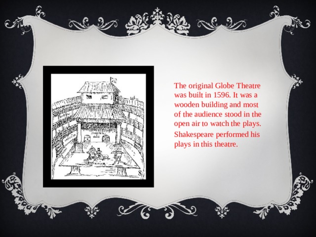 The original Globe Theatre was built in 1596. It was a wooden building and most of the audience stood in the open air to watch the plays. Shakespeare performed his plays in this theatre. 