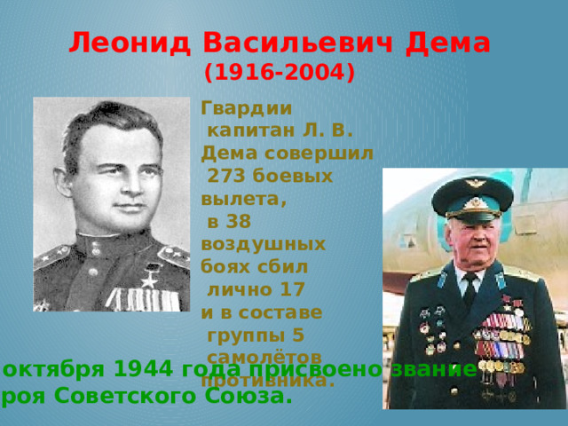 Леонид Васильевич Дема (1916-2004) Гвардии  капитан Л. В. Дема совершил  273 боевых вылета,  в 38 воздушных боях сбил  лично 17 и в составе  группы 5  самолётов противника. 26 октября 1944 года присвоено звание  Героя Советского Союза. 
