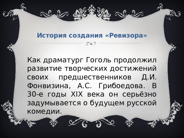 История создания «Ревизора» Как драматург Гоголь продолжил развитие творческих достижений своих предшественников Д.И. Фонвизина, А.С. Грибоедова. В 30-е годы XIX века он серьёзно задумывается о будущем русской комедии. 