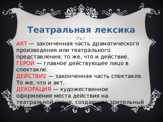 Театральная лексика АКТ  — законченная часть драматического произведения или театрального представления; то же, что и действие. ГЕРОЙ  — главное действующее лицо в спектакле. ДЕЙСТВИЕ  — законченная часть спектакля. То же, что и акт. ДЕКОРАЦИЯ  — художественное оформление места действия на театральной сцене, создающее зрительный образ спектакля. 