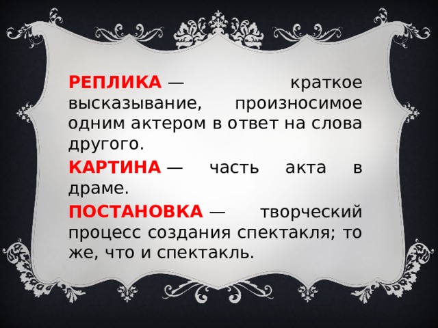 РЕПЛИКА  — краткое высказывание, произносимое одним актером в ответ на слова другого. КАРТИНА  — часть акта в драме. ПОСТАНОВКА   — творческий процесс создания спектакля; то же, что и спектакль. 