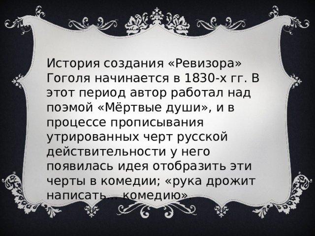 История создания «Ревизора» Гоголя начинается в 1830-х гг. В этот период автор работал над поэмой «Мёртвые души», и в процессе прописывания утрированных черт русской действительности у него появилась идея отобразить эти черты в комедии; «рука дрожит написать… комедию». 