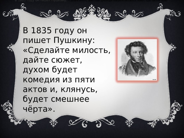 В 1835 году он пишет Пушкину:  «Сделайте милость, дайте сюжет, духом будет комедия из пяти актов и, клянусь, будет смешнее чёрта» .  В 1835 году он пишет Пушкину: «Сделайте милость, дайте сюжет, духом будет комедия из пяти актов и, клянусь, будет смешнее чёрта». 