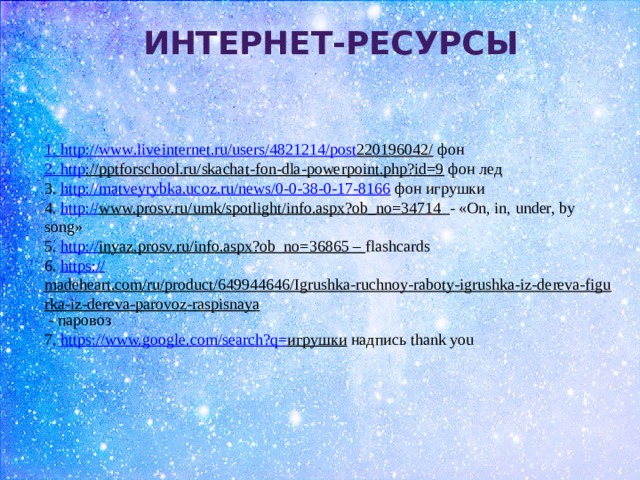 Интернет-Ресурсы 1. http :// www . liveinternet . ru / users /4821214/ post 220196042/  фон 2. http ://pptforschool.ru/skachat-fon-dla-powerpoint.php?id=9  фон лед 3. http://matveyrybka.ucoz.ru/news/0-0-38-0-17-8166 фон игрушки 4. http:// www.prosv.ru/umk/spotlight/info.aspx?ob_no=34714  - «On, in, under, by song» 5. http :// inyaz.prosv.ru/info.aspx?ob_no=36865 – flashcards 6. https:// madeheart.com/ru/product/649944646/Igrushka-ruchnoy-raboty-igrushka-iz-dereva-figurka-iz-dereva-parovoz-raspisnaya - паровоз 7. https://www.google.com/search?q= игрушки надпись thank you 