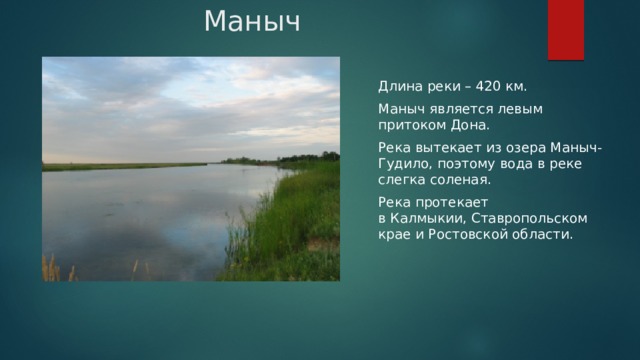 Маныч Длина реки – 420 км. Маныч является левым притоком Дона. Река вытекает из озера Маныч-Гудило, поэтому вода в реке слегка соленая. Река протекает в Калмыкии, Ставропольском крае и Ростовской области. 