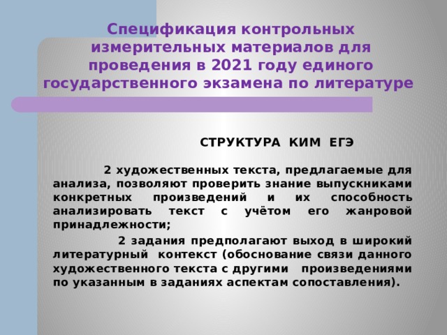 Спецификация контрольных измерительных материалов для проведения в 2021 году единого государственного экзамена по литературе  СТРУКТУРА КИМ ЕГЭ  2 художественных текста, предлагаемые для анализа, позволяют проверить знание выпускниками конкретных произведений и их способность анализировать текст с учётом его жанровой принадлежности;  2 задания предполагают выход в широкий литературный контекст (обоснование связи данного художественного текста с другими произведениями по указанным в заданиях аспектам сопоставления). 