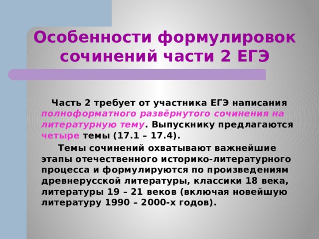 Особенности формулировок сочинений части 2 ЕГЭ  Часть 2 требует от участника ЕГЭ написания полноформатного развёрнутого сочинения на литературную тему . Выпускнику предлагаются четыре темы (17.1 – 17.4).  Темы сочинений охватывают важнейшие этапы отечественного историко-литературного процесса и формулируются по произведениям древнерусской литературы, классики 18 века, литературы 19 – 21 веков (включая новейшую литературу 1990 – 2000-х годов). 