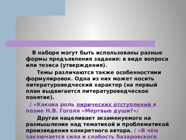  В наборе могут быть использованы разные формы предъявления задания: в виде вопроса или тезиса (утверждения).  Темы различаются также особенностями формулировок. Одна из них может носить литературоведческий характер (на первый план выдвигается литературоведческое понятие).  / «Какова роль лирических отступлений в поэме Н.В. Гоголя «Мёртвые души?»/  Другая нацеливает экзаменуемого на размышление над тематикой и проблематикой произведения конкретного автора. / «В чём заключается сила и слабость базаровского нигилизма?» (По роману И.С. Тургенева «Отцы и дети»)/ 