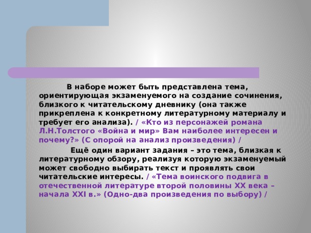  В наборе может быть представлена тема, ориентирующая экзаменуемого на создание сочинения, близкого к читательскому дневнику (она также прикреплена к конкретному литературному материалу и требует его анализа). / «Кто из персонажей романа Л.Н.Толстого «Война и мир» Вам наиболее интересен и почему?» (С опорой на анализ произведения) /  Ещё один вариант задания – это тема, близкая к литературному обзору, реализуя которую экзаменуемый может свободно выбирать текст и проявлять свои читательские интересы. / «Тема воинского подвига в отечественной литературе второй половины XX века – начала XXI в.» (Одно-два произведения по выбору) / 