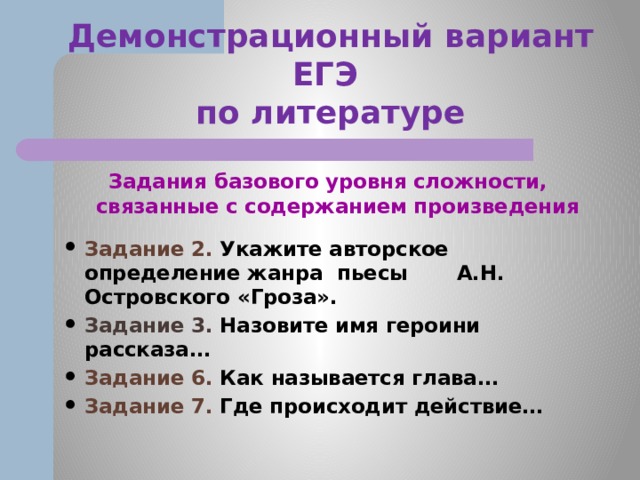 Демонстрационный вариант ЕГЭ  по литературе Задания базового уровня сложности, связанные с содержанием произведения  Задание 2. Укажите авторское определение жанра пьесы А.Н. Островского «Гроза». Задание 3. Назовите имя героини рассказа… Задание 6. Как называется глава… Задание 7. Где происходит действие… 